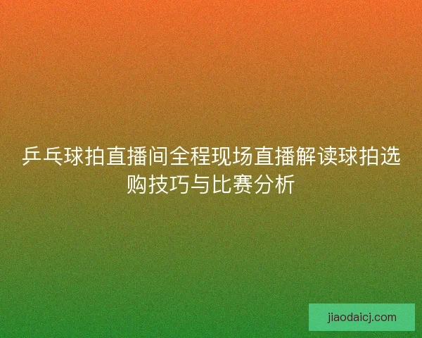 乒乓球拍直播间全程现场直播解读球拍选购技巧与比赛分析
