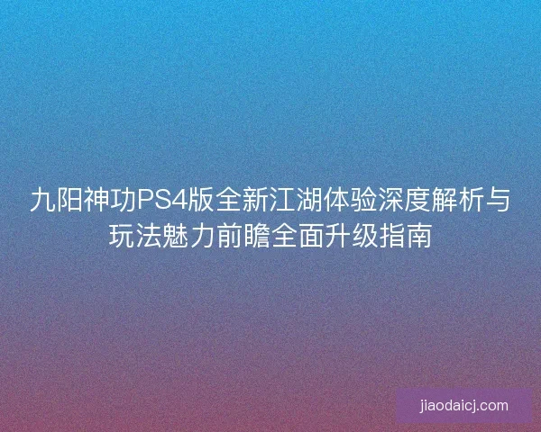 九阳神功PS4版全新江湖体验深度解析与玩法魅力前瞻全面升级指南