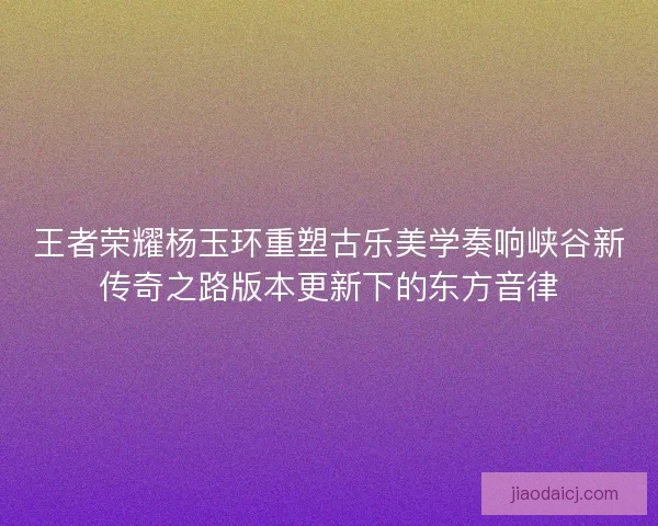 王者荣耀杨玉环重塑古乐美学奏响峡谷新传奇之路版本更新下的东方音律