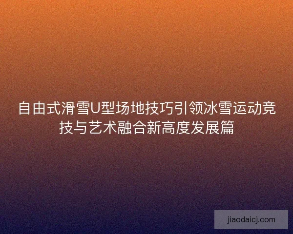 自由式滑雪U型场地技巧引领冰雪运动竞技与艺术融合新高度发展篇