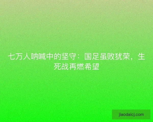 七万人呐喊中的坚守：国足虽败犹荣，生死战再燃希望
