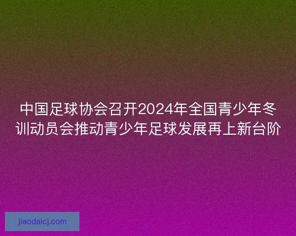中国足球协会召开2024年全国青少年冬训动员会推动青少年足球发展再上新台阶