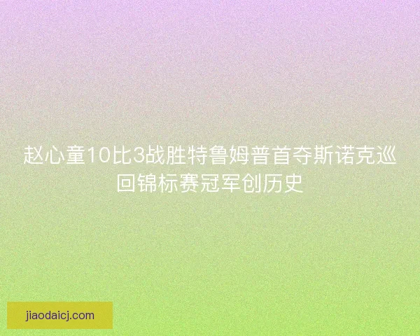 赵心童10比3战胜特鲁姆普首夺斯诺克巡回锦标赛冠军创历史