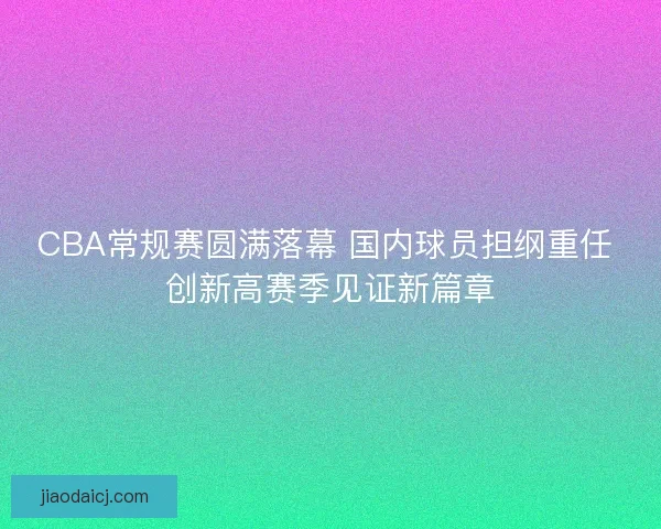 CBA常规赛圆满落幕 国内球员担纲重任 创新高赛季见证新篇章