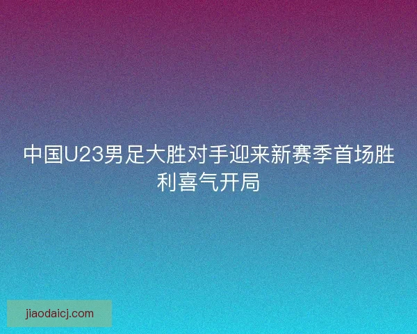 中国U23男足大胜对手迎来新赛季首场胜利喜气开局