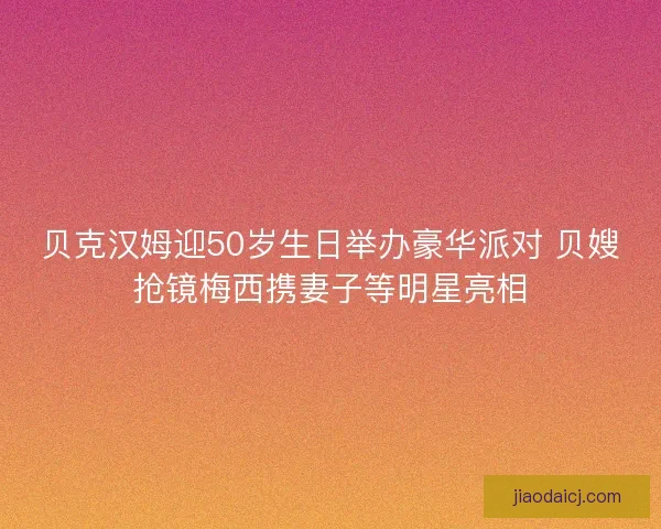 贝克汉姆迎50岁生日举办豪华派对 贝嫂抢镜梅西携妻子等明星亮相