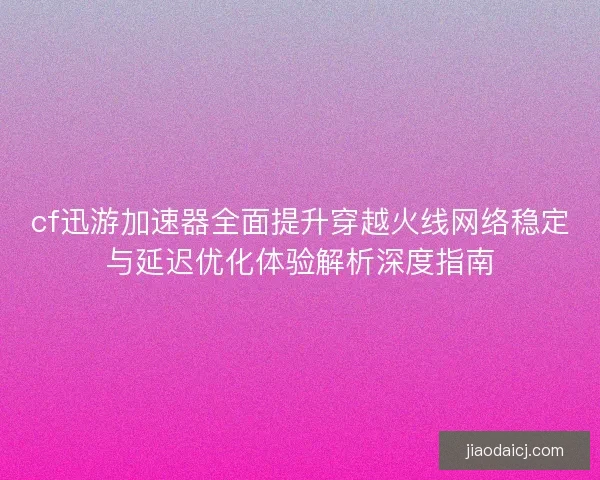 cf迅游加速器全面提升穿越火线网络稳定与延迟优化体验解析深度指南