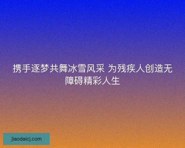 携手逐梦共舞冰雪风采 为残疾人创造无障碍精彩人生