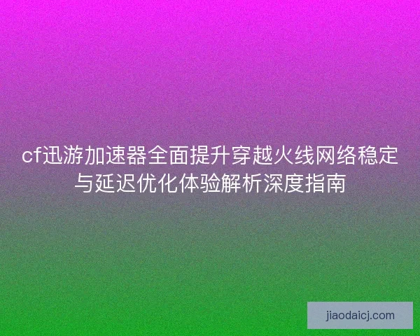 cf迅游加速器全面提升穿越火线网络稳定与延迟优化体验解析深度指南