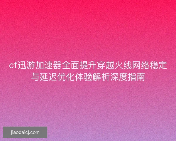 cf迅游加速器全面提升穿越火线网络稳定与延迟优化体验解析深度指南