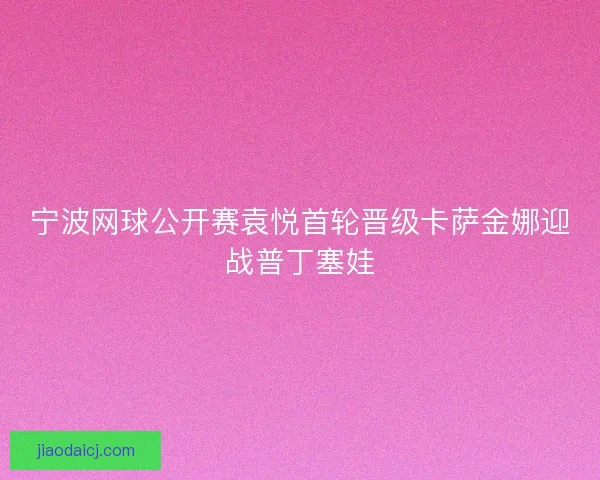 宁波网球公开赛袁悦首轮晋级卡萨金娜迎战普丁塞娃