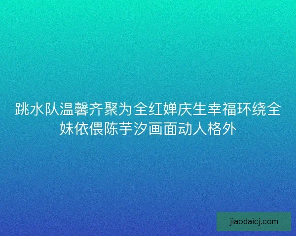 跳水队温馨齐聚为全红婵庆生幸福环绕全妹依偎陈芋汐画面动人格外