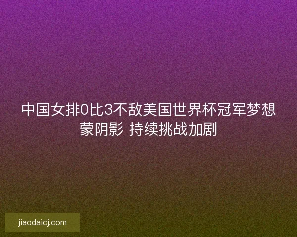 中国女排0比3不敌美国世界杯冠军梦想蒙阴影 持续挑战加剧