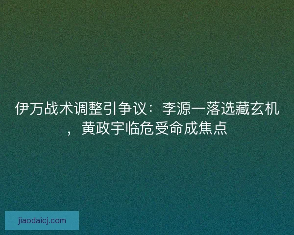 伊万战术调整引争议：李源一落选藏玄机，黄政宇临危受命成焦点