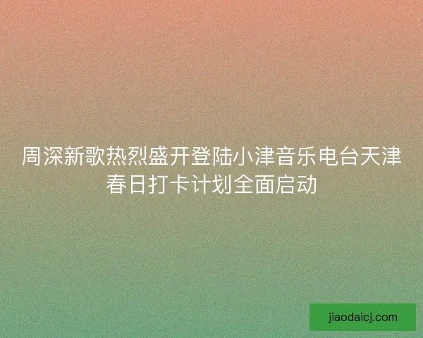 周深新歌热烈盛开登陆小津音乐电台天津春日打卡计划全面启动