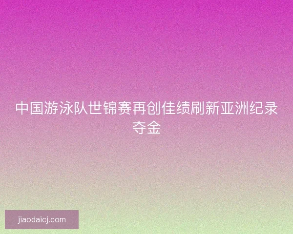 中国游泳队世锦赛再创佳绩刷新亚洲纪录夺金