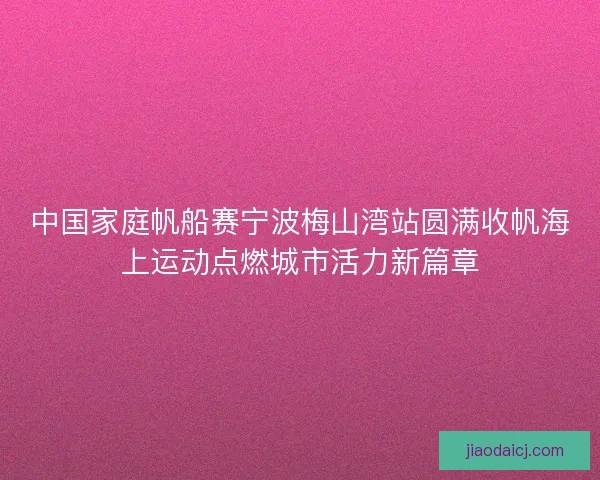 中国家庭帆船赛宁波梅山湾站圆满收帆海上运动点燃城市活力新篇章