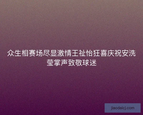 众生相赛场尽显激情王祉怡狂喜庆祝安洗莹掌声致敬球迷