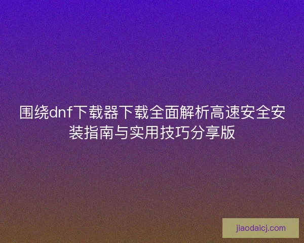 围绕dnf下载器下载全面解析高速安全安装指南与实用技巧分享版